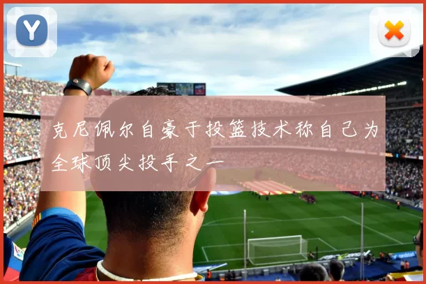 克尼佩尔自豪于投篮技术称自己为全球顶尖投手之一