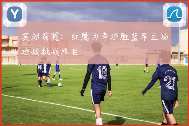 英超前瞻：红魔力争连胜蓝军主场迎战挑战艰巨