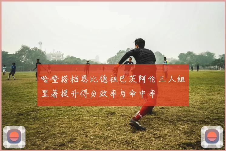 哈登搭档恩比德祖巴茨阿伦三人组显著提升得分效率与命中率