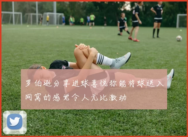罗伯逊分享进球喜悦称能将球送入网窝的感觉令人无比激动