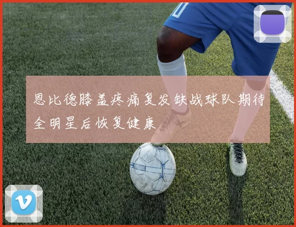 恩比德膝盖疼痛复发缺战球队期待全明星后恢复健康