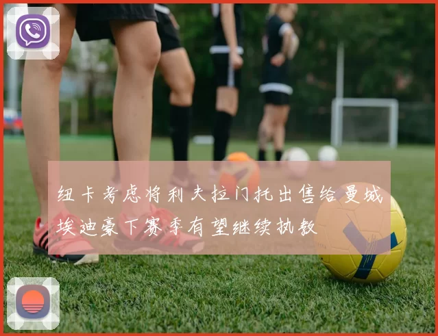 纽卡考虑将利夫拉门托出售给曼城埃迪豪下赛季有望继续执教