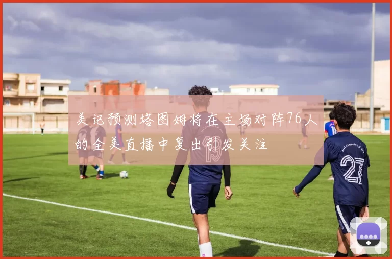 美记预测塔图姆将在主场对阵76人的全美直播中复出引发关注