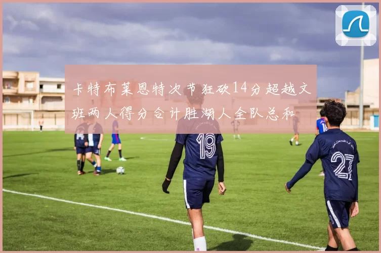 卡特布莱恩特次节狂砍14分超越文班两人得分合计胜湖人全队总和